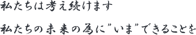 私たちは考え続けます私たちの未来の為に”いま”できることを